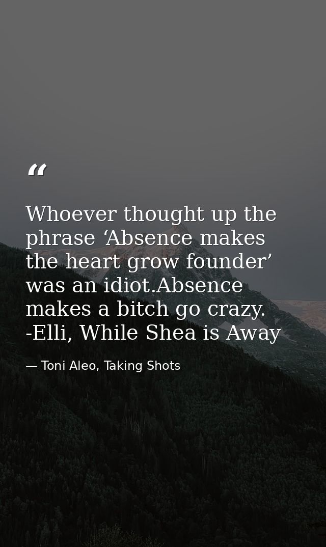 Whoever thought up the phrase ‘Absence makes the heart grow founder’ was an idiot.Absence makes a bitch go crazy. -Elli, — Toni Aleo, Taking Shots