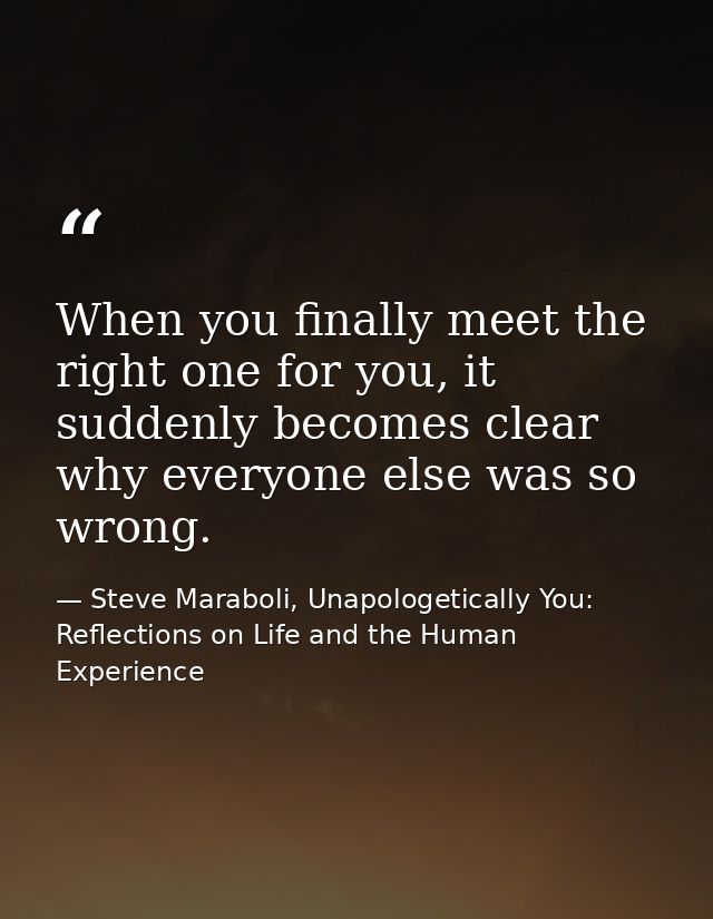When you finally meet the right one for you, it suddenly becomes clear why everyone else was so wrong. — Steve Maraboli, Unapologetically You: Reflections on Life and the Human Experience