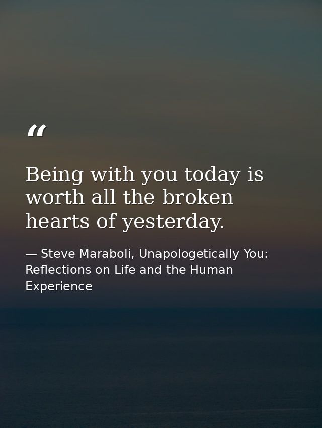 Being with you today is worth all the broken hearts of yesterday. — Steve Maraboli, Unapologetically You: Reflections on Life and the Human Experience