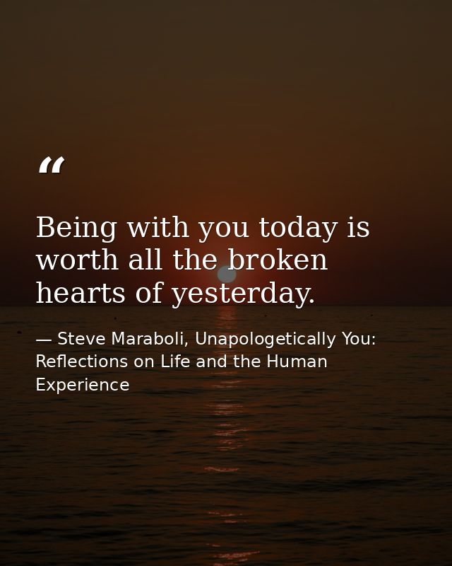 Being with you today is worth all the broken hearts of yesterday. — Steve Maraboli, Unapologetically You: Reflections on Life and the Human Experience