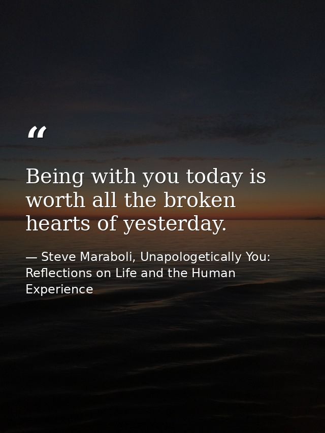 Being with you today is worth all the broken hearts of yesterday. — Steve Maraboli, Unapologetically You: Reflections on Life and the Human Experience