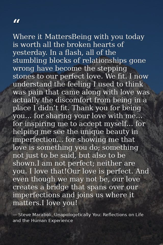Where it MattersBeing with you today is worth all the broken hearts of yesterday. In a flash, all of the stumbling block — Steve Maraboli, Unapologetically You: Reflections on Life and the Human Experience