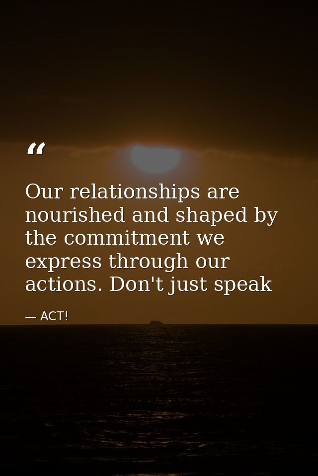 Our relationships are nourished and shaped by the commitment we express through our actions. Don't just speak — ACT!