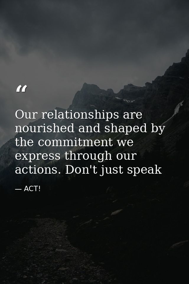 Our relationships are nourished and shaped by the commitment we express through our actions. Don't just speak — ACT!