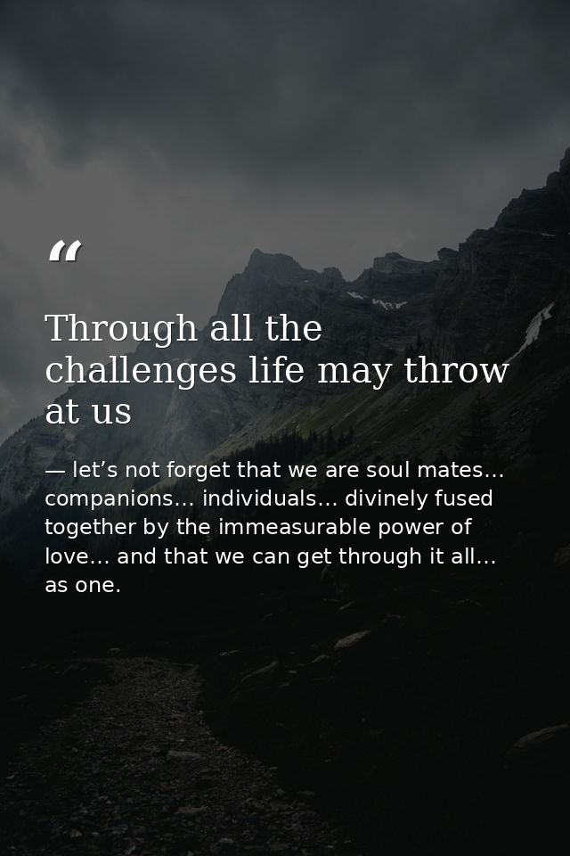 Through all the challenges life may throw at us — let’s not forget that we are soul mates… companions… individuals… divinely fused together by the immeasurable power of love… and that we can get through it all… as one.