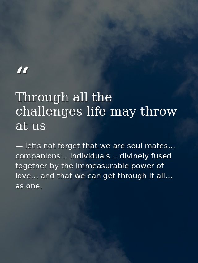Through all the challenges life may throw at us — let’s not forget that we are soul mates… companions… individuals… divinely fused together by the immeasurable power of love… and that we can get through it all… as one.