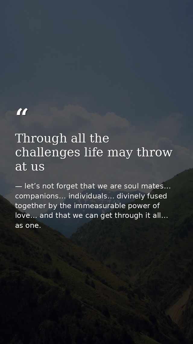 Through all the challenges life may throw at us — let’s not forget that we are soul mates… companions… individuals… divinely fused together by the immeasurable power of love… and that we can get through it all… as one.