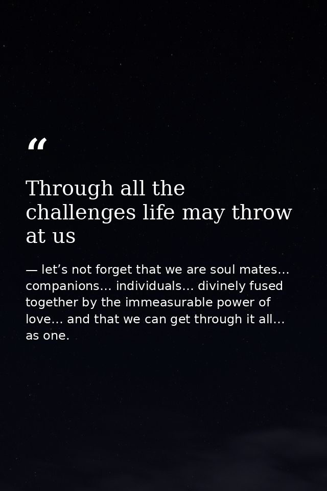 Through all the challenges life may throw at us — let’s not forget that we are soul mates… companions… individuals… divinely fused together by the immeasurable power of love… and that we can get through it all… as one.