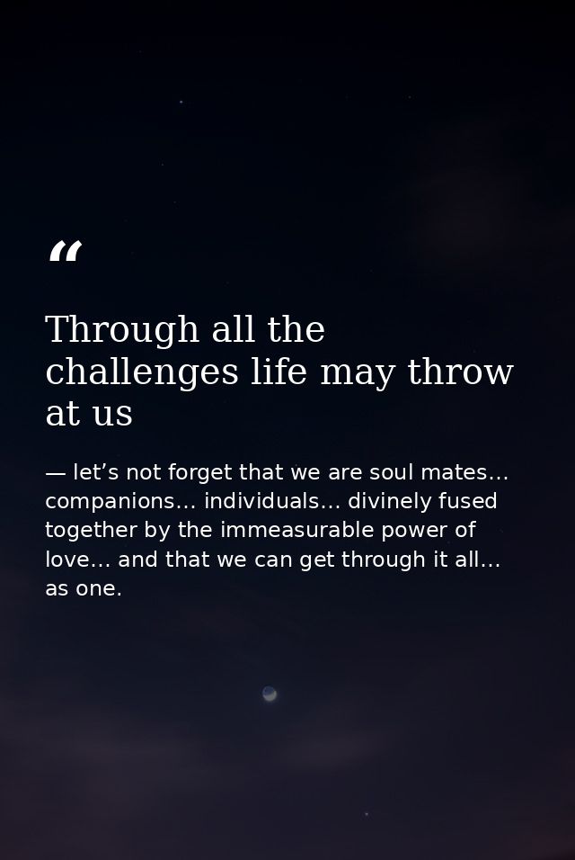 Through all the challenges life may throw at us — let’s not forget that we are soul mates… companions… individuals… divinely fused together by the immeasurable power of love… and that we can get through it all… as one.