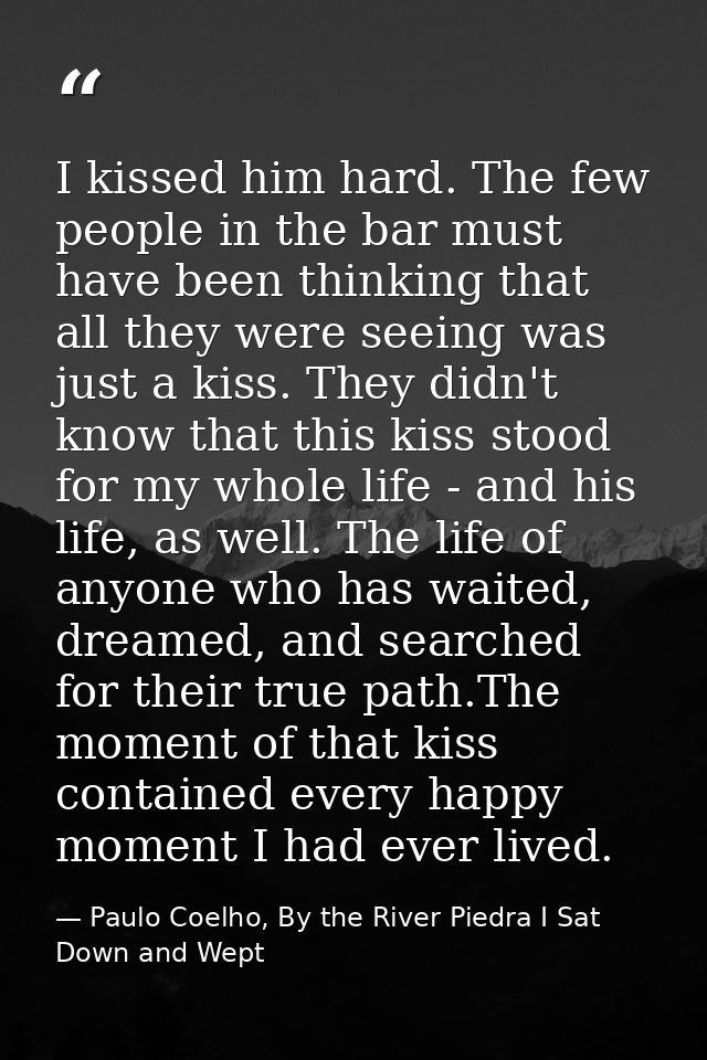 I kissed him hard. The few people in the bar must have been thinking that all they were seeing was just a kiss. They did — Paulo Coelho, By the River Piedra I Sat Down and Wept