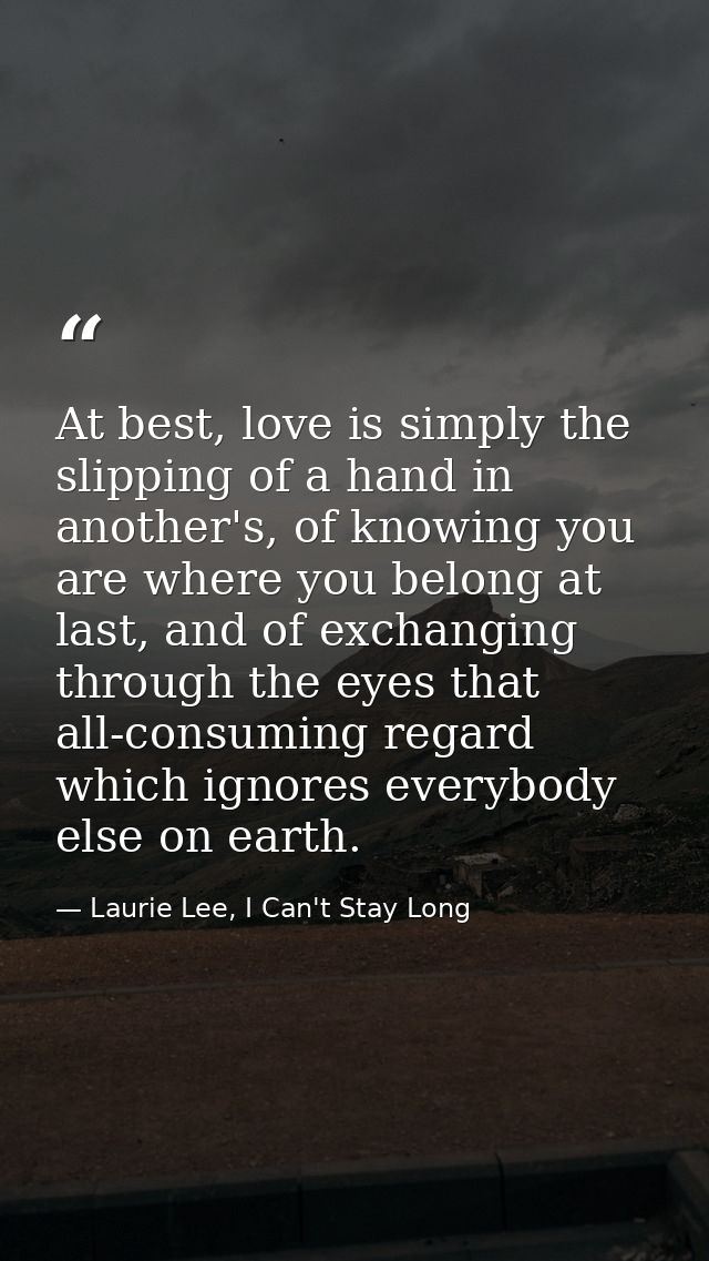 At best, love is simply the slipping of a hand in another's, of knowing you are where you belong at last, and of exchang — Laurie Lee, I Can't Stay Long