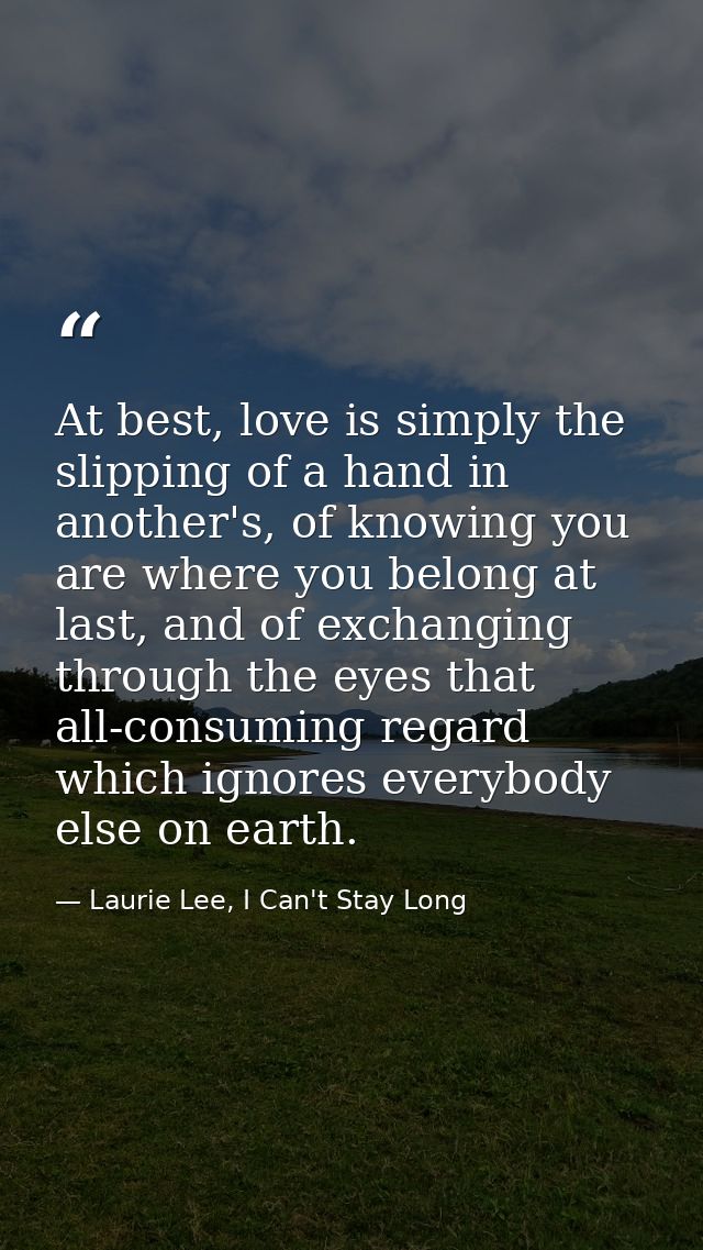At best, love is simply the slipping of a hand in another's, of knowing you are where you belong at last, and of exchang — Laurie Lee, I Can't Stay Long