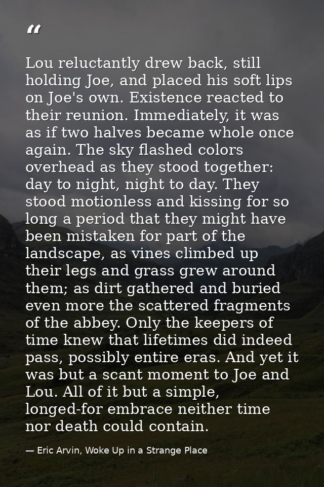 Lou reluctantly drew back, still holding Joe, and placed his soft lips on Joe's own. Existence reacted to their reunion. — Eric Arvin, Woke Up in a Strange Place
