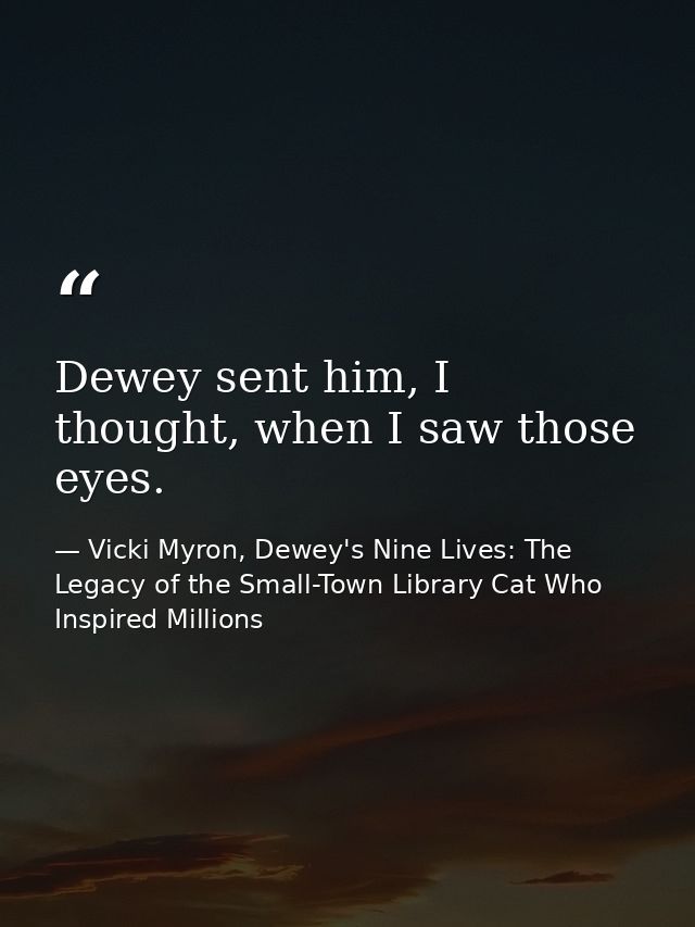 Dewey sent him, I thought, when I saw those eyes. — Vicki Myron, Dewey's Nine Lives: The Legacy of the Small-Town Library Cat Who Inspired Millions