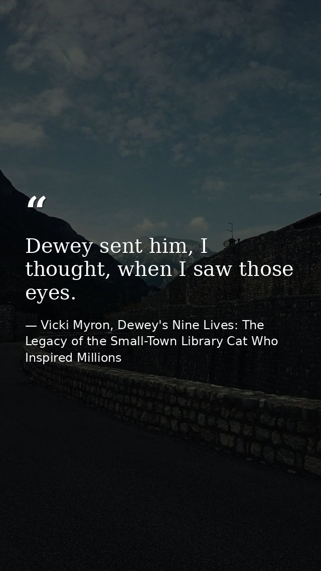 Dewey sent him, I thought, when I saw those eyes. — Vicki Myron, Dewey's Nine Lives: The Legacy of the Small-Town Library Cat Who Inspired Millions