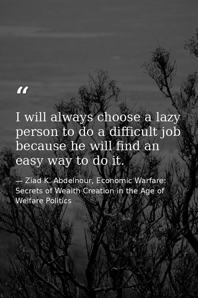 I will always choose a lazy person to do a difficult job because he will find an easy way to do it. — Ziad K. Abdelnour, Economic Warfare: Secrets of Wealth Creation in the Age of Welfare Politics