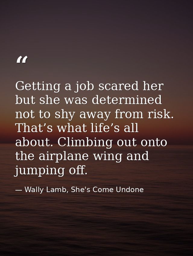 Getting a job scared her but she was determined not to shy away from risk. That’s what life’s all about. Climbing out on — Wally Lamb, She's Come Undone