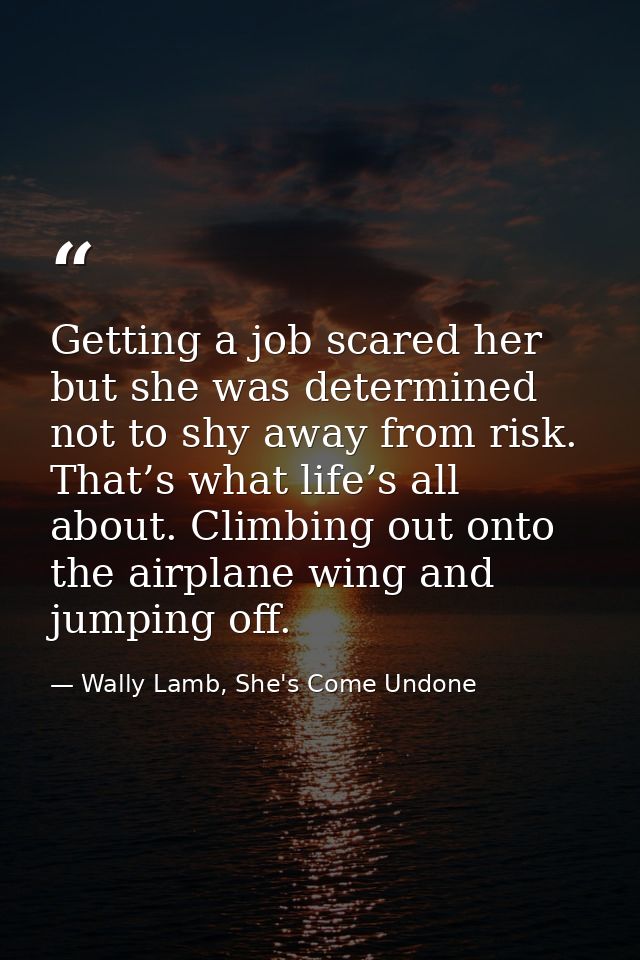 Getting a job scared her but she was determined not to shy away from risk. That’s what life’s all about. Climbing out on — Wally Lamb, She's Come Undone