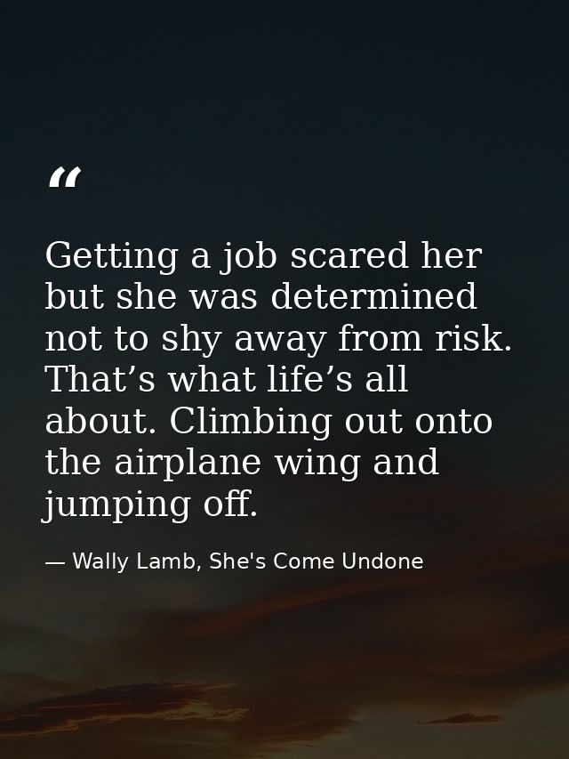 Getting a job scared her but she was determined not to shy away from risk. That’s what life’s all about. Climbing out on — Wally Lamb, She's Come Undone