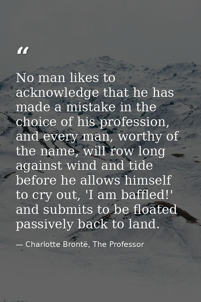 No man likes to acknowledge that he has made a mistake in the choice of his profession, and every man, worthy of the nam — Charlotte Brontë, The Professor