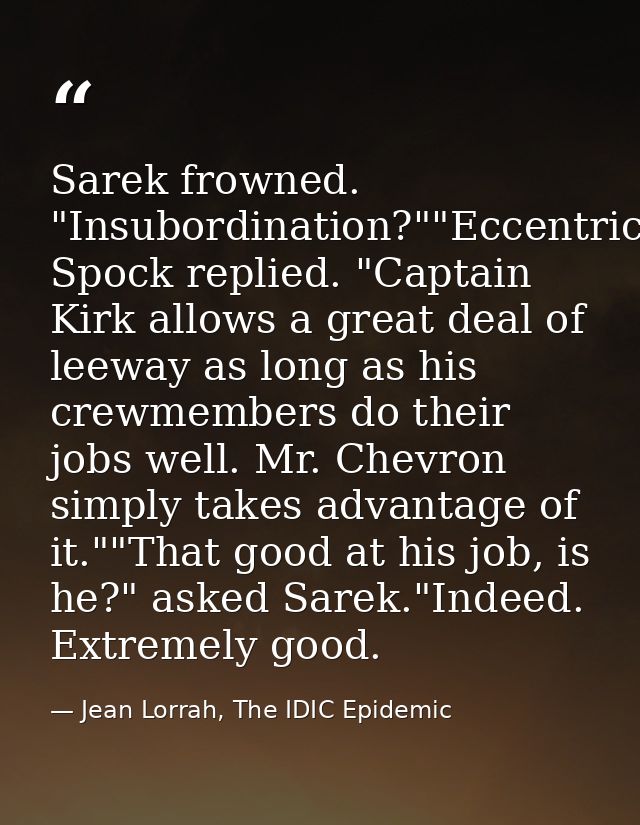 Sarek frowned. "Insubordination?""Eccentricity," Spock replied. "Captain Kirk allows a great deal of leeway as long as h — Jean Lorrah, The IDIC Epidemic