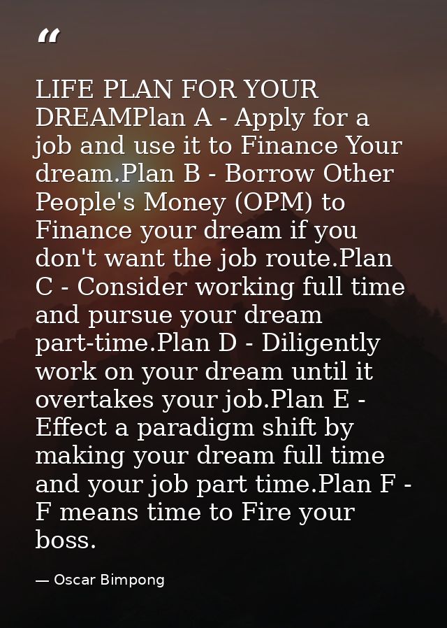 LIFE PLAN FOR YOUR DREAMPlan A - Apply for a job and use it to Finance Your dream.Plan B - Borrow Other People's Money ( — Oscar Bimpong