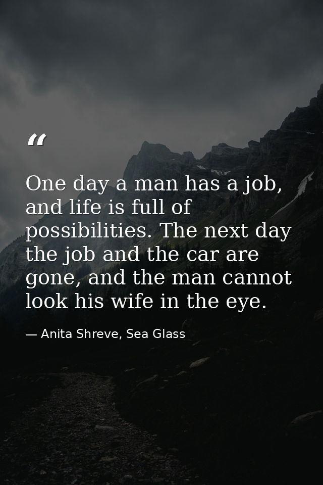 One day a man has a job, and life is full of possibilities. The next day the job and the car are gone, and the man canno — Anita Shreve, Sea Glass