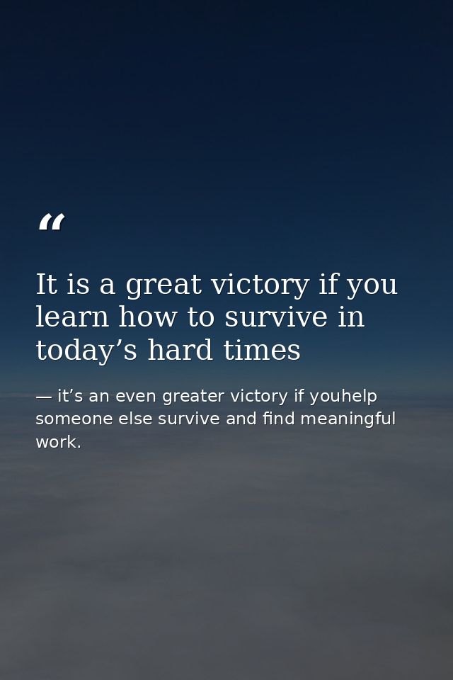 It is a great victory if you learn how to survive in today’s hard times — it’s an even greater victory if youhelp someone else survive and find meaningful work.