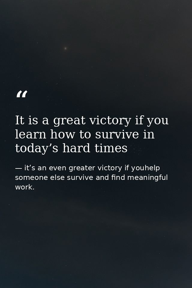 It is a great victory if you learn how to survive in today’s hard times — it’s an even greater victory if youhelp someone else survive and find meaningful work.