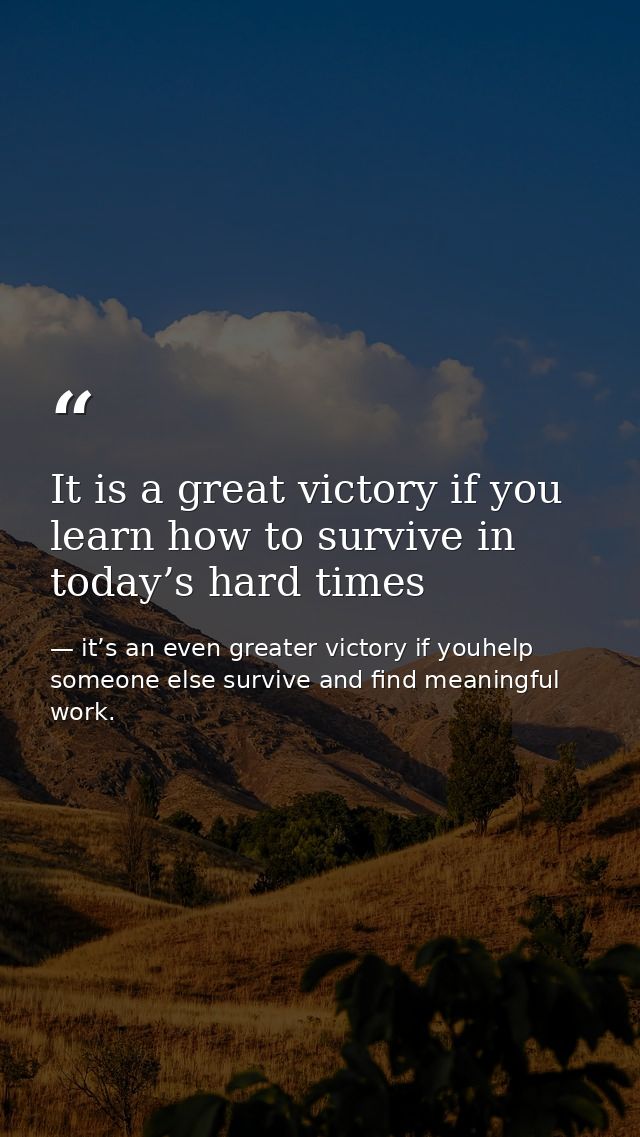It is a great victory if you learn how to survive in today’s hard times — it’s an even greater victory if youhelp someone else survive and find meaningful work.