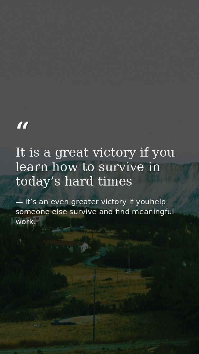 It is a great victory if you learn how to survive in today’s hard times — it’s an even greater victory if youhelp someone else survive and find meaningful work.