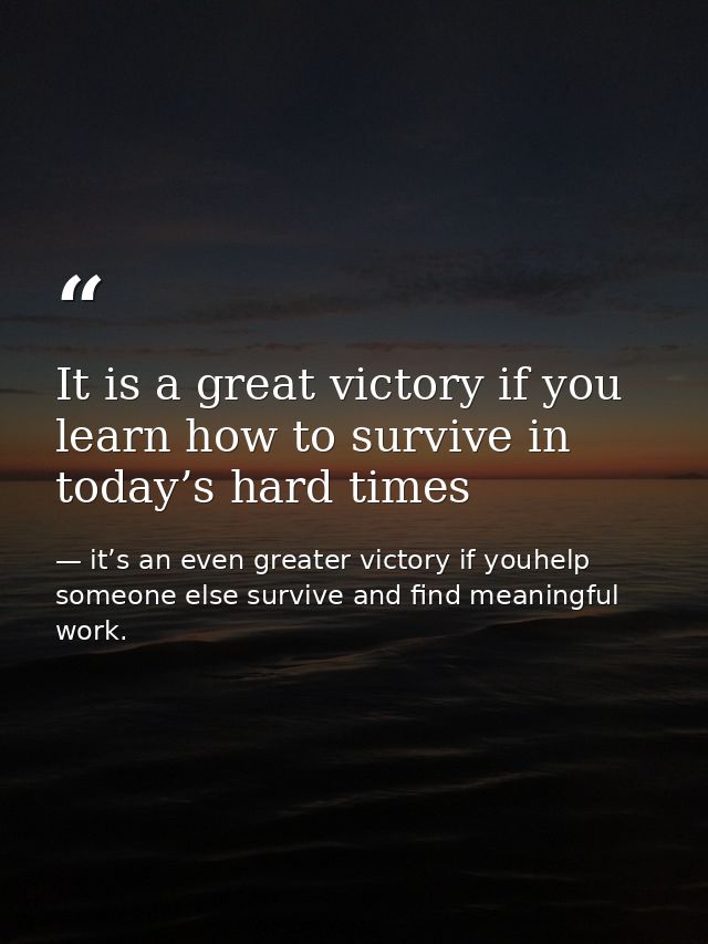 It is a great victory if you learn how to survive in today’s hard times — it’s an even greater victory if youhelp someone else survive and find meaningful work.