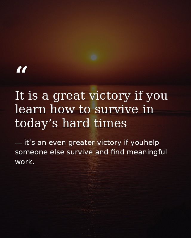 It is a great victory if you learn how to survive in today’s hard times — it’s an even greater victory if youhelp someone else survive and find meaningful work.