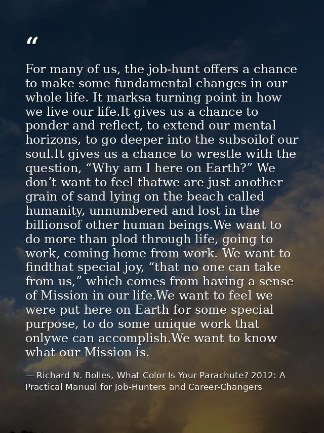 For many of us, the job-hunt offers a chance to make some fundamental changes in our whole life. It marksa turning point — Richard N. Bolles, What Color Is Your Parachute? 2012: A Practical Manual for Job-Hunters and Career-Changers