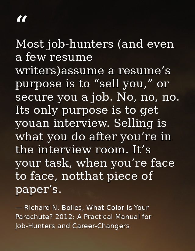 Most job-hunters (and even a few resume writers)assume a resume’s purpose is to “sell you,” or secure you a job. No, no, — Richard N. Bolles, What Color Is Your Parachute? 2012: A Practical Manual for Job-Hunters and Career-Changers