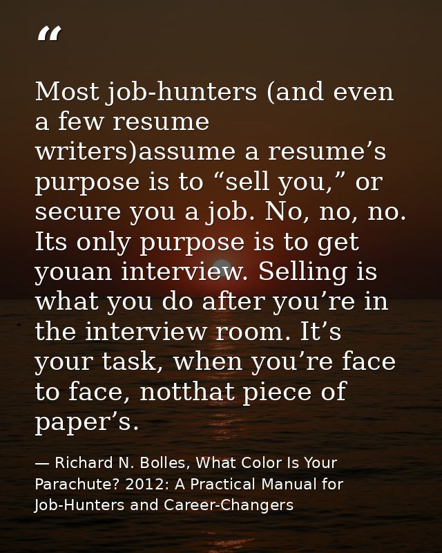 Most job-hunters (and even a few resume writers)assume a resume’s purpose is to “sell you,” or secure you a job. No, no, — Richard N. Bolles, What Color Is Your Parachute? 2012: A Practical Manual for Job-Hunters and Career-Changers