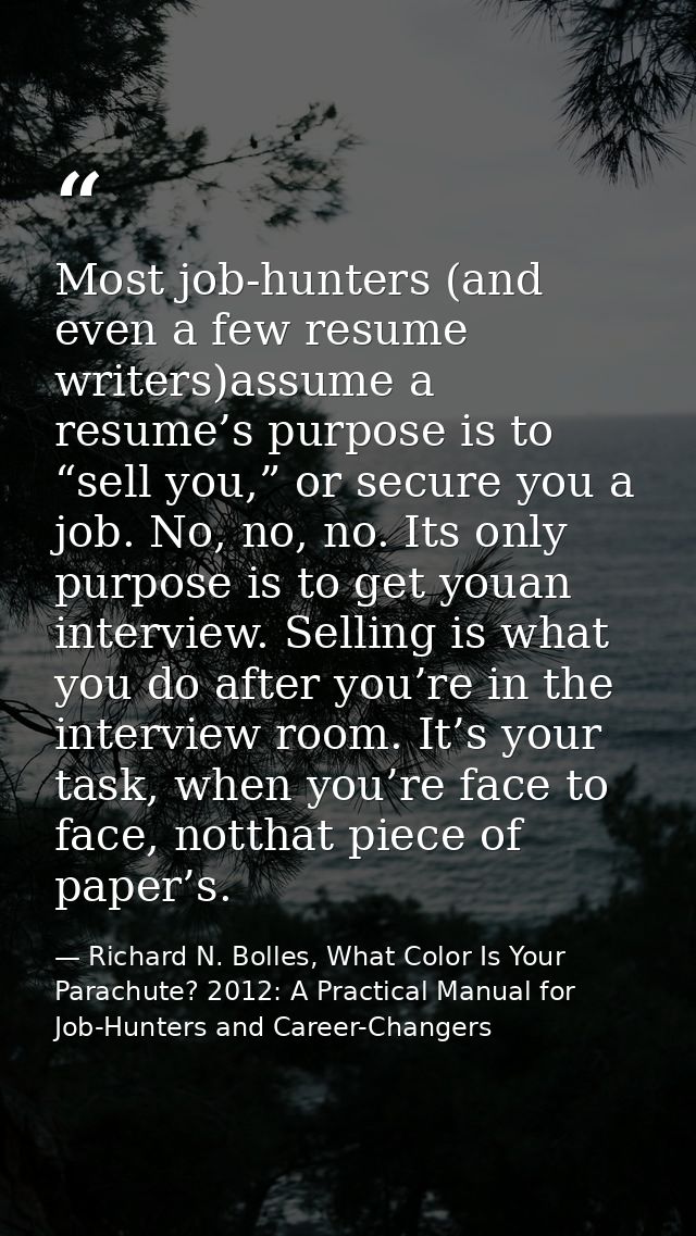 Most job-hunters (and even a few resume writers)assume a resume’s purpose is to “sell you,” or secure you a job. No, no, — Richard N. Bolles, What Color Is Your Parachute? 2012: A Practical Manual for Job-Hunters and Career-Changers
