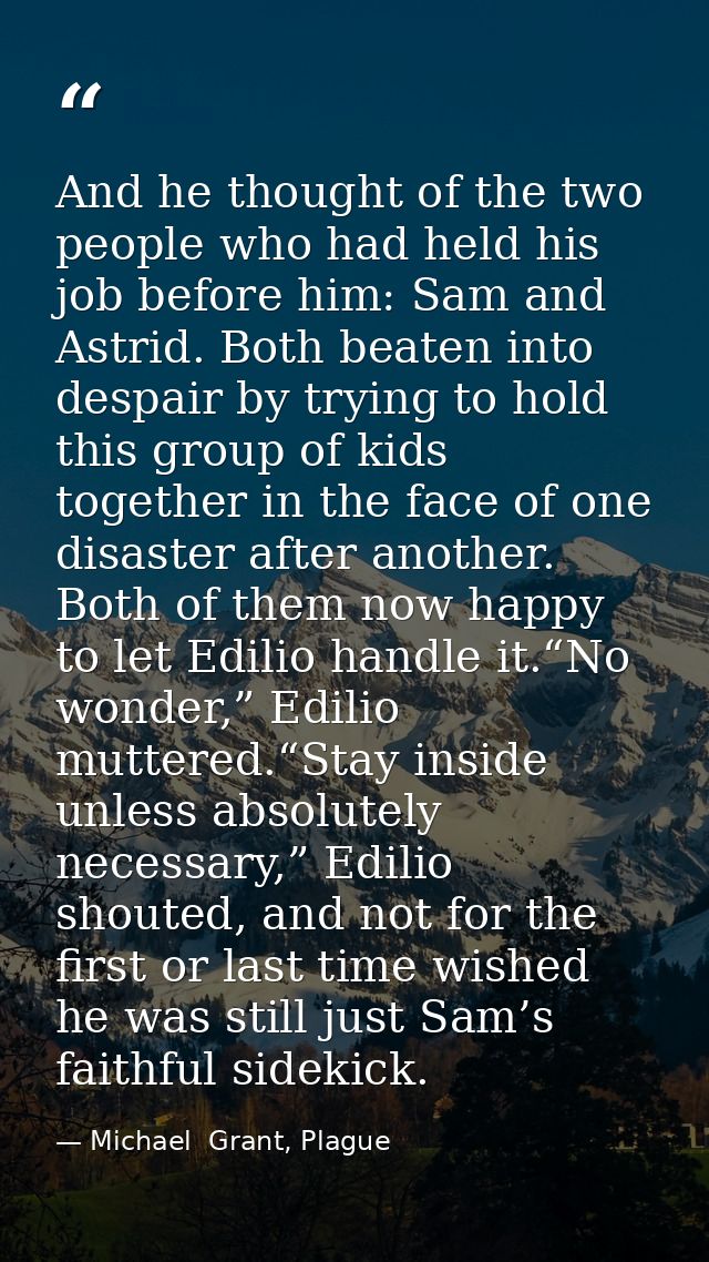 And he thought of the two people who had held his job before him: Sam and Astrid. Both beaten into despair by trying to  — Michael  Grant, Plague
