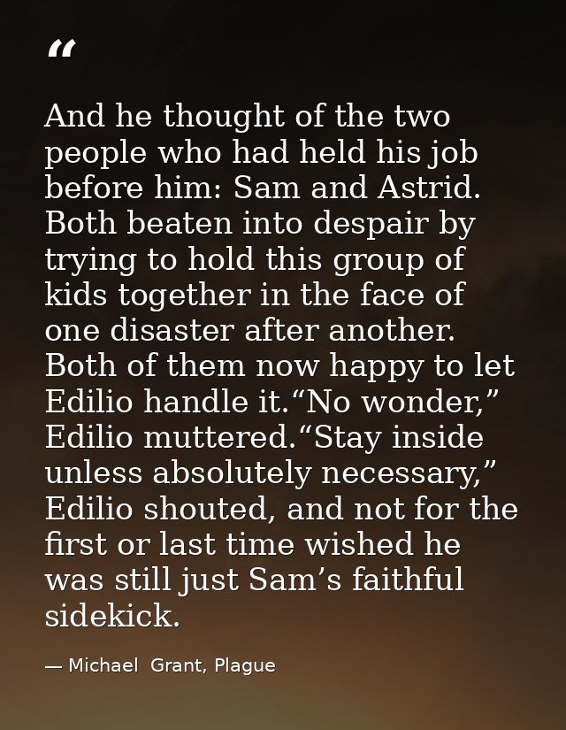 And he thought of the two people who had held his job before him: Sam and Astrid. Both beaten into despair by trying to  — Michael  Grant, Plague
