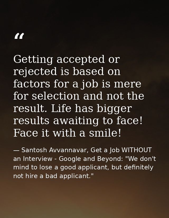 Getting accepted or rejected is based on factors for a job is mere for selection and not the result. Life has bigger res — Santosh Avvannavar, Get a Job WITHOUT an Interview - Google and Beyond: "We don't mind to lose a good applicant, but definitely not hire a bad applicant."