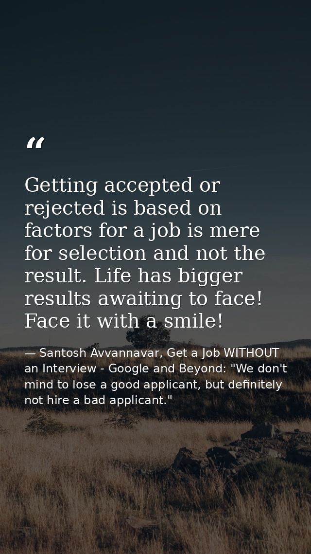 Getting accepted or rejected is based on factors for a job is mere for selection and not the result. Life has bigger res — Santosh Avvannavar, Get a Job WITHOUT an Interview - Google and Beyond: "We don't mind to lose a good applicant, but definitely not hire a bad applicant."