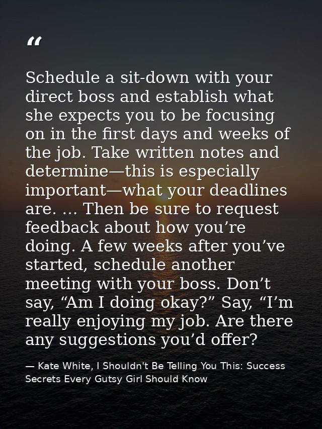 Schedule a sit-down with your direct boss and establish what she expects you to be focusing on in the first days and wee — Kate White, I Shouldn't Be Telling You This: Success Secrets Every Gutsy Girl Should Know