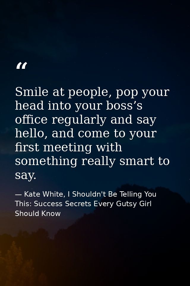 Smile at people, pop your head into your boss’s office regularly and say hello, and come to your first meeting with some — Kate White, I Shouldn't Be Telling You This: Success Secrets Every Gutsy Girl Should Know