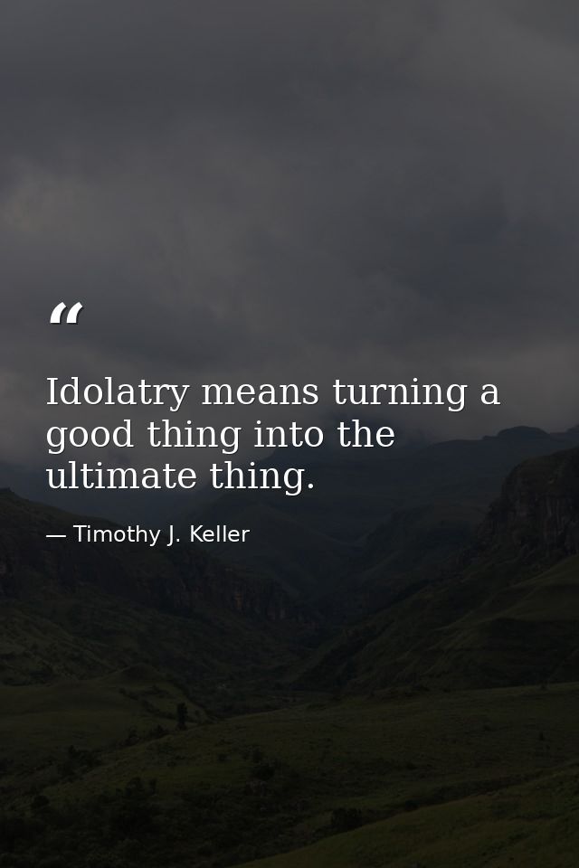 Idolatry means turning a good thing into the ultimate thing. — Timothy J. Keller