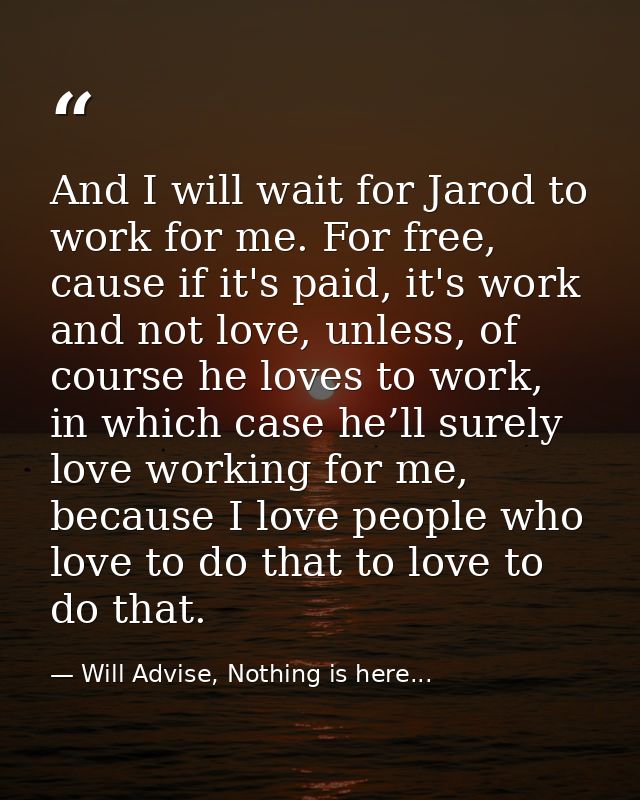 And I will wait for Jarod to work for me. For free, cause if it's paid, it's work and not love, unless, of course he lov — Will Advise, Nothing is here...