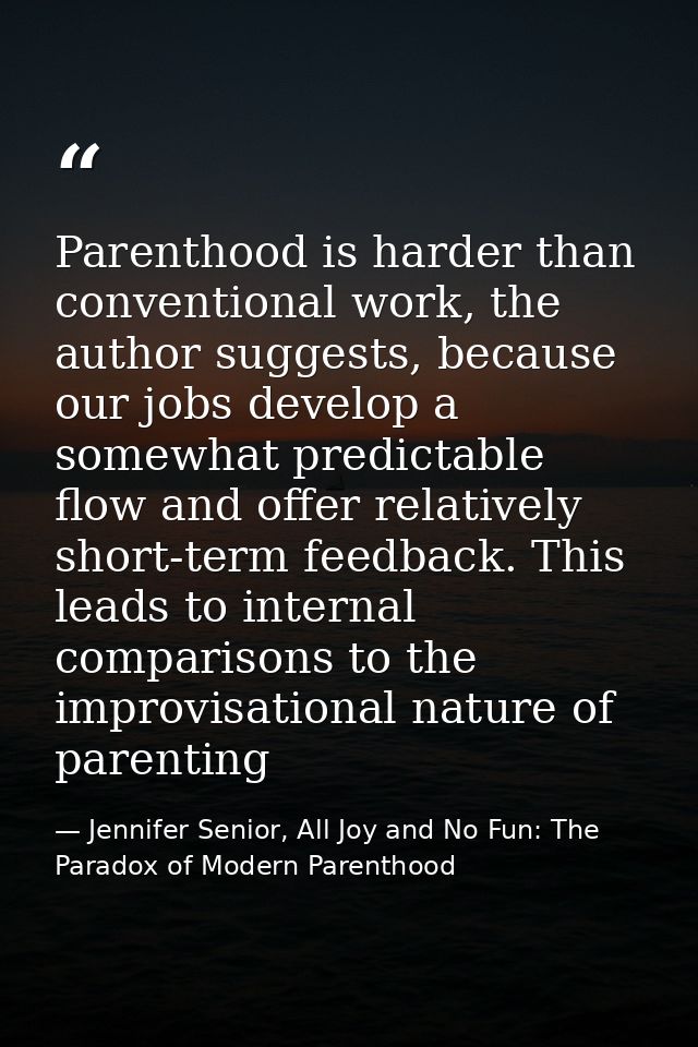 Parenthood is harder than conventional work, the author suggests, because our jobs develop a somewhat predictable flow a — Jennifer Senior, All Joy and No Fun: The Paradox of Modern Parenthood