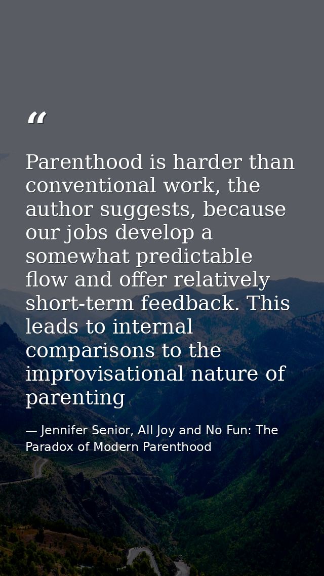 Parenthood is harder than conventional work, the author suggests, because our jobs develop a somewhat predictable flow a — Jennifer Senior, All Joy and No Fun: The Paradox of Modern Parenthood