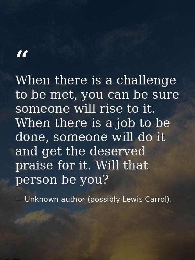 When there is a challenge to be met, you can be sure someone will rise to it. When there is a job to be done, someone wi — Unknown author (possibly Lewis Carrol).