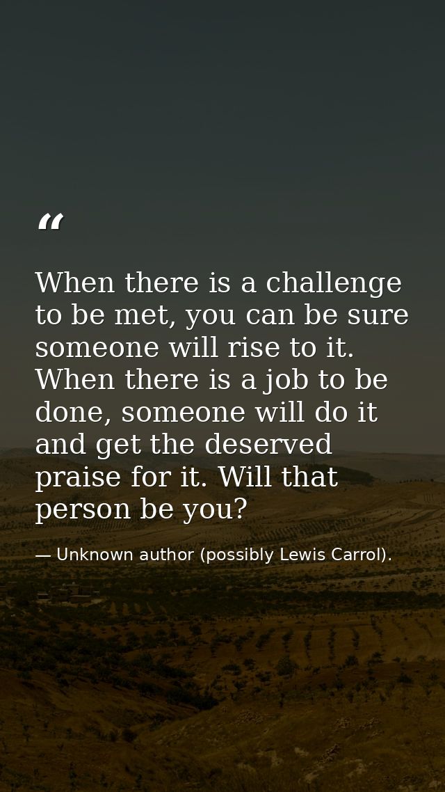 When there is a challenge to be met, you can be sure someone will rise to it. When there is a job to be done, someone wi — Unknown author (possibly Lewis Carrol).