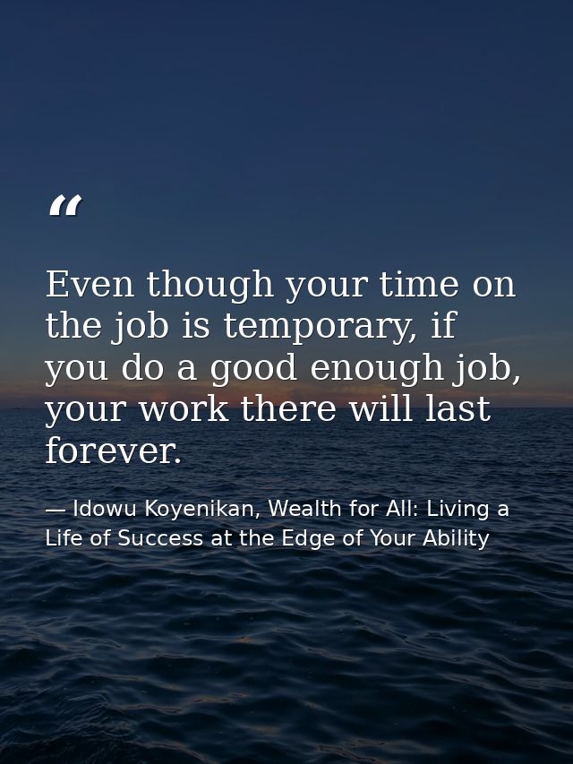 Even though your time on the job is temporary, if you do a good enough job, your work there will last forever. — Idowu Koyenikan, Wealth for All: Living a Life of Success at the Edge of Your Ability